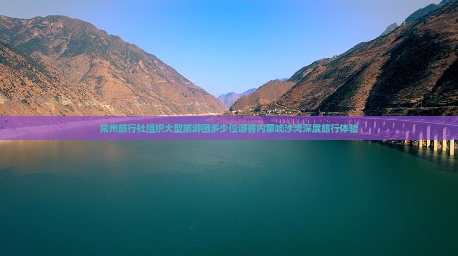 常州旅行社组织大型旅游团多少位游客内蒙响沙湾深度旅行体验
