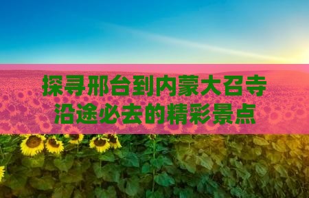 探寻邢台到内蒙大召寺沿途必去的精彩景点