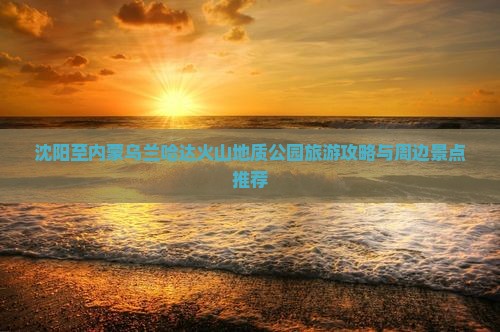 沈阳至内蒙乌兰哈达火山地质公园旅游攻略与周边景点推荐