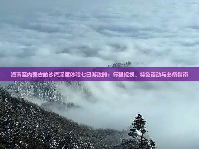 海南至内蒙古响沙湾深度体验七日游攻略：行程规划、特色活动与必备指南