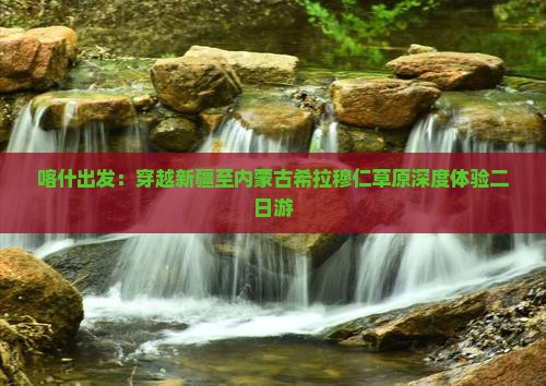 喀什出发：穿越新疆至内蒙古希拉穆仁草原深度体验二日游