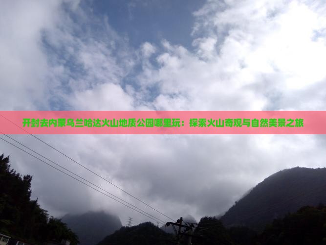 开封去内蒙乌兰哈达火山地质公园哪里玩：探索火山奇观与自然美景之旅