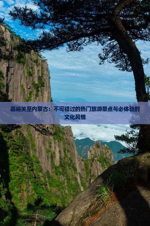 嘉峪关至内蒙古：不可错过的热门旅游景点与必体验的文化风情
