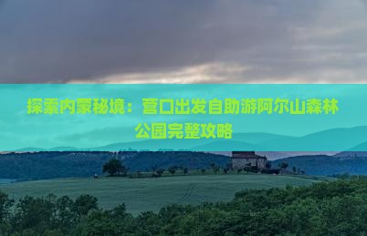 探索内蒙秘境：营口出发自助游阿尔山森林公园完整攻略