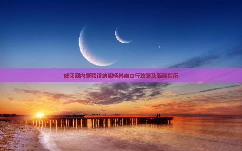 咸阳到内蒙额济纳胡杨林自由行攻略及距离指南