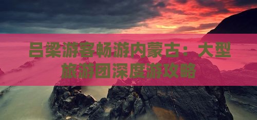吕梁游客畅游内蒙古：大型旅游团深度游攻略