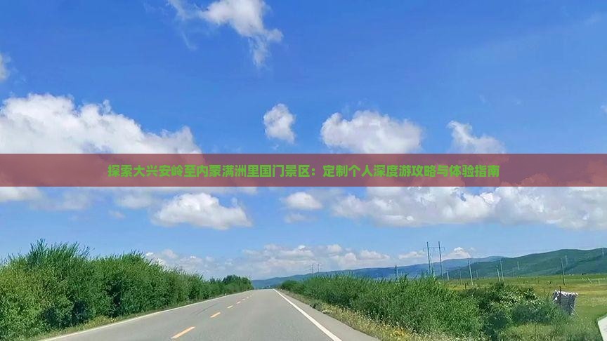 探索大兴安岭至内蒙满洲里国门景区：定制个人深度游攻略与体验指南