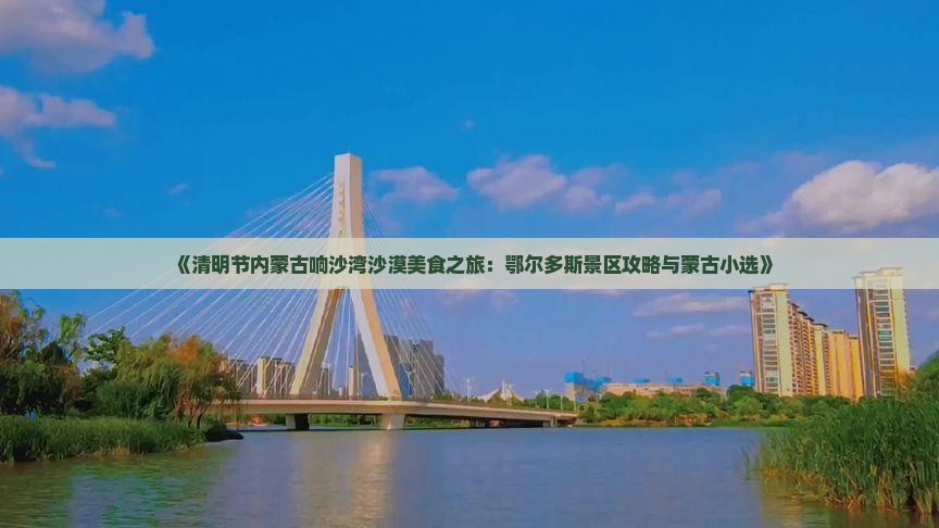 《清明节内蒙古响沙湾沙漠美食之旅：鄂尔多斯景区攻略与蒙古小选》
