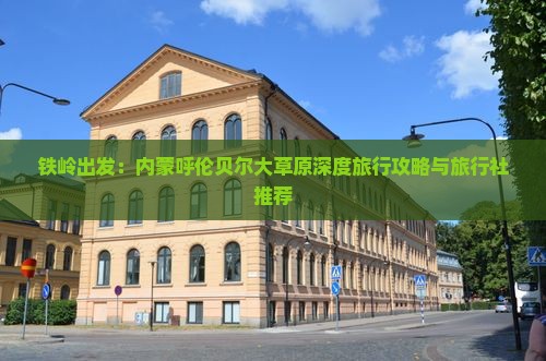 铁岭出发：内蒙呼伦贝尔大草原深度旅行攻略与旅行社推荐
