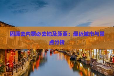 固原去内蒙必去地及距离：最近城市与景点分析