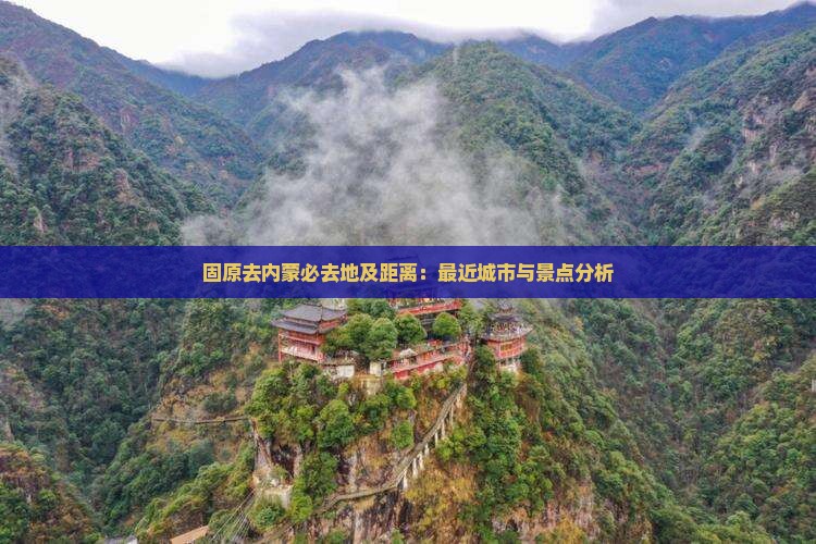 固原去内蒙必去地及距离：最近城市与景点分析