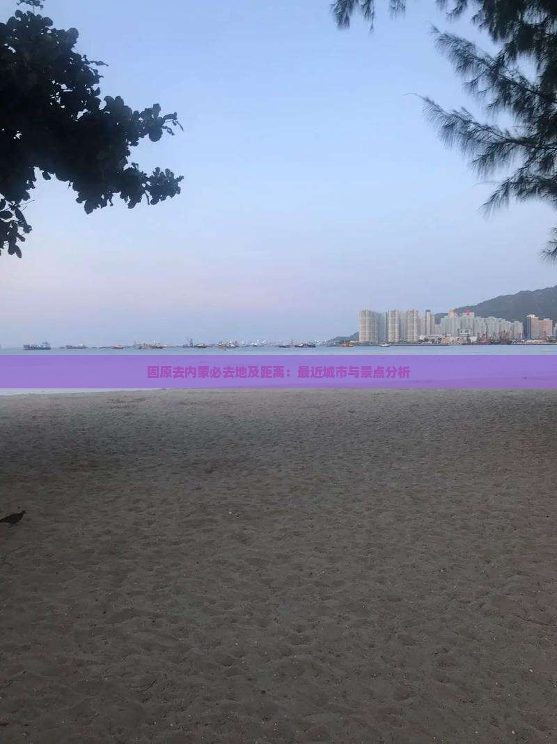固原去内蒙必去地及距离：最近城市与景点分析