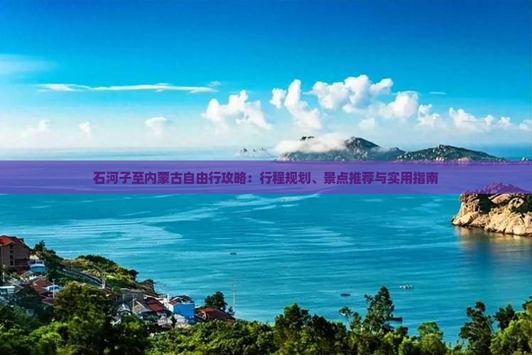 石河子至内蒙古自由行攻略：行程规划、景点推荐与实用指南