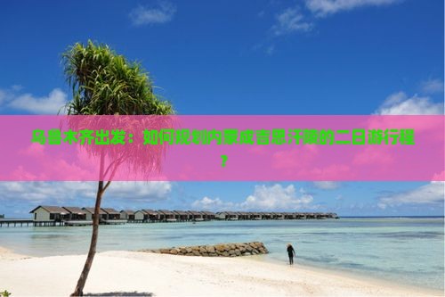 乌鲁木齐出发：如何规划内蒙成吉思汗陵的二日游行程？