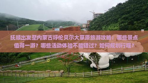 抚顺出发至内蒙古呼伦贝尔大草原旅游攻略：哪些景点值得一游？哪些活动体验不能错过？如何规划行程？
