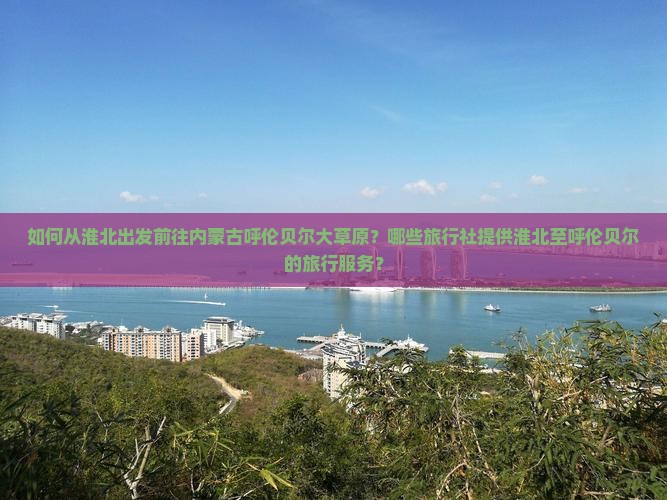 如何从淮北出发前往内蒙古呼伦贝尔大草原？哪些旅行社提供淮北至呼伦贝尔的旅行服务？
