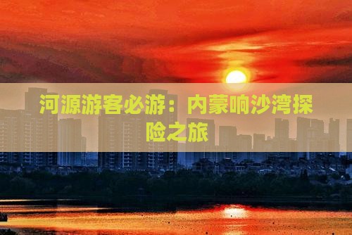 河源游客必游：内蒙响沙湾探险之旅