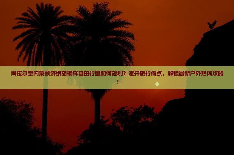 阿拉尔至内蒙额济纳胡杨林自由行团如何规划？避开旅行痛点，解锁最新户外热词攻略！