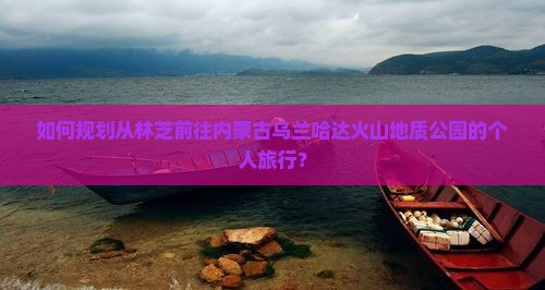 如何规划从林芝前往内蒙古乌兰哈达火山地质公园的个人旅行? 如何规划从林芝前往内蒙古乌兰哈达火山地质公园的个人旅行?