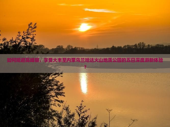 如何规避高峰期，享受大丰至内蒙乌兰哈达火山地质公园的五日深度游新体验？
