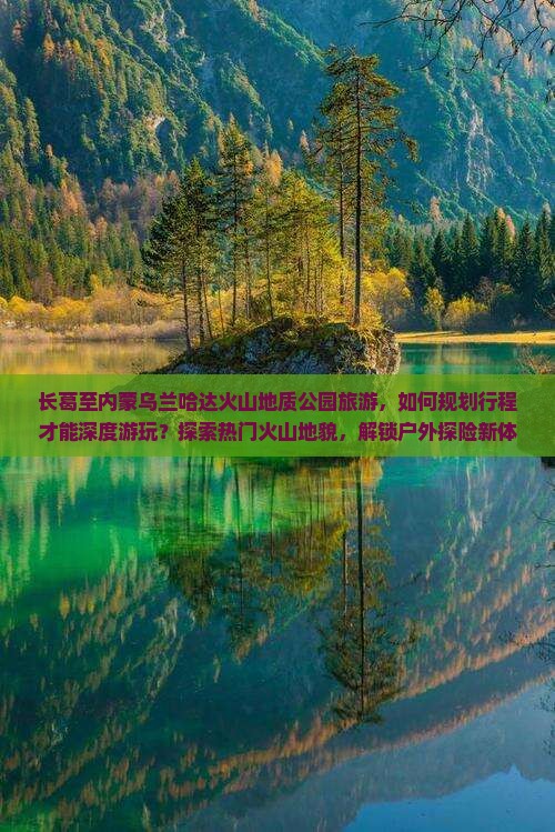 长葛至内蒙乌兰哈达火山地质公园旅游，如何规划行程才能深度游玩？探索热门火山地貌，解锁户外探险新体验！