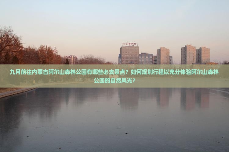 九月前往内蒙古阿尔山森林公园有哪些必去景点？如何规划行程以充分体验阿尔山森林公园的自然风光？