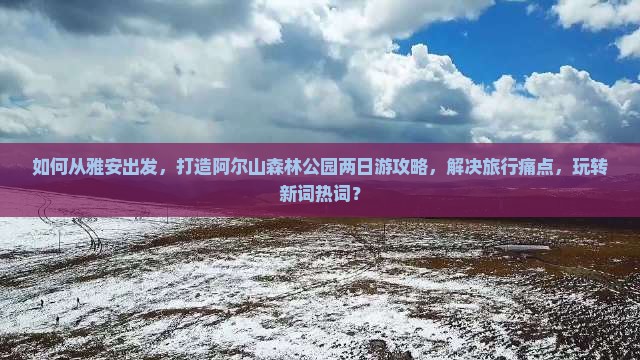 如何从雅安出发，打造阿尔山森林公园两日游攻略，解决旅行痛点，玩转新词热词？