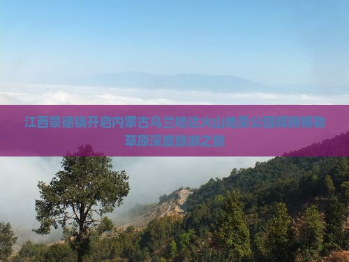 江西景德镇开启内蒙古乌兰哈达火山地质公园辉腾锡勒草原深度旅游之旅