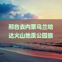 邢台去内蒙乌兰哈达火山地质公园旅游，探索活火山群的自然奇观