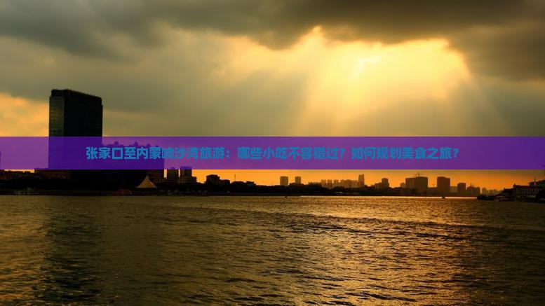 张家口至内蒙响沙湾旅游：哪些小吃不容错过？如何规划美食之旅？