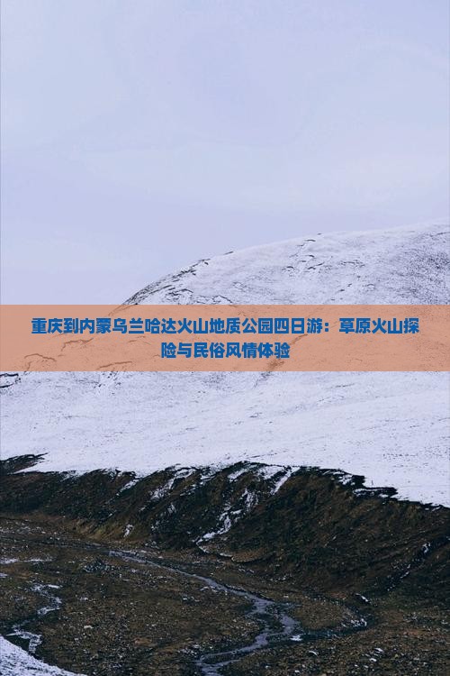 重庆到内蒙乌兰哈达火山地质公园四日游：草原火山探险与民俗风情体验