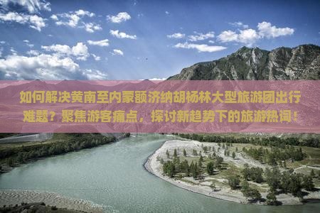 如何解决黄南至内蒙额济纳胡杨林大型旅游团出行难题？聚焦游客痛点，探讨新趋势下的旅游热词！