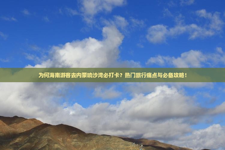 为何海南游客去内蒙响沙湾必打卡？热门旅行痛点与必备攻略！