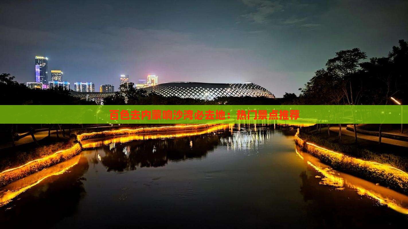 百色去内蒙响沙湾必去地：热门景点推荐