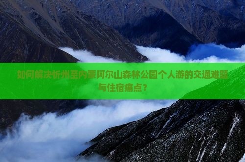 如何解决忻州至内蒙阿尔山森林公园个人游的交通难题与住宿痛点？