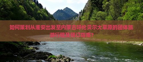如何策划从淮安出发至内蒙古呼伦贝尔大草原的团体旅游行程及预订指南？