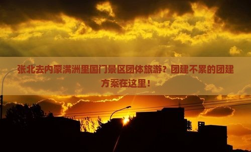 张北去内蒙满洲里国门景区团体旅游？团建不累的团建方案在这里！