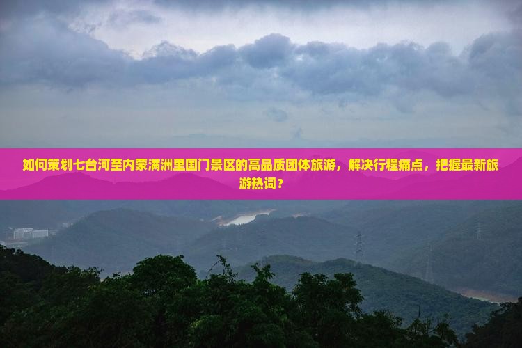 如何策划七台河至内蒙满洲里国门景区的高品质团体旅游，解决行程痛点，把握最新旅游热词？