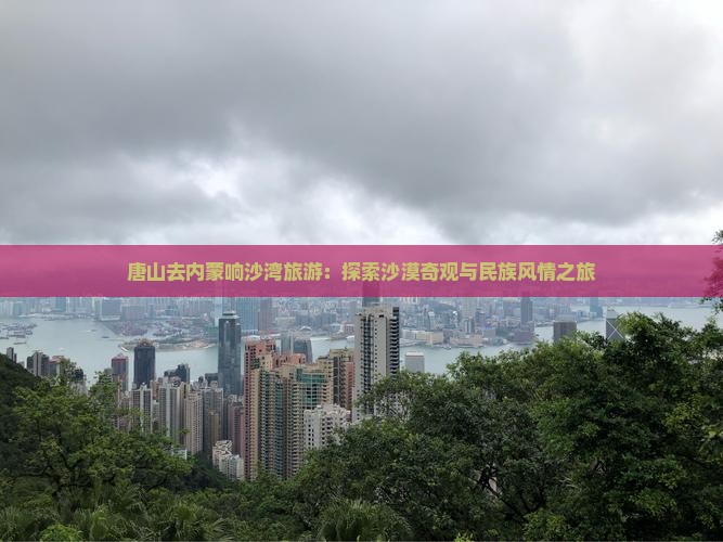 唐山去内蒙响沙湾旅游：探索沙漠奇观与民族风情之旅