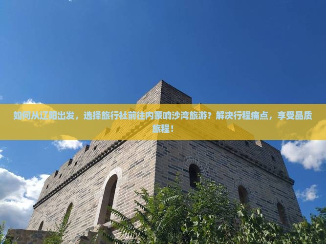 如何从辽阳出发，选择旅行社前往内蒙响沙湾旅游？解决行程痛点，享受品质旅程！
