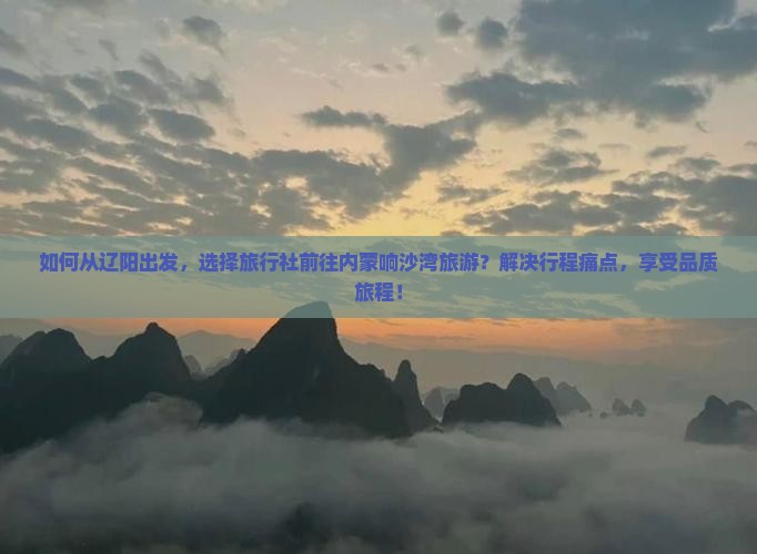 如何从辽阳出发，选择旅行社前往内蒙响沙湾旅游？解决行程痛点，享受品质旅程！