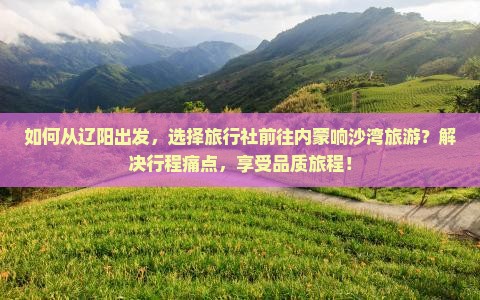 如何从辽阳出发，选择旅行社前往内蒙响沙湾旅游？解决行程痛点，享受品质旅程！
