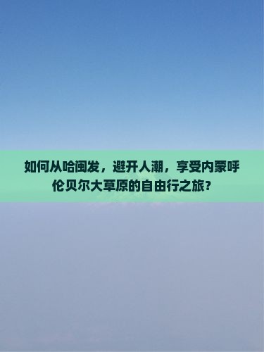 如何从哈闽发，避开人潮，享受内蒙呼伦贝尔大草原的自由行之旅？