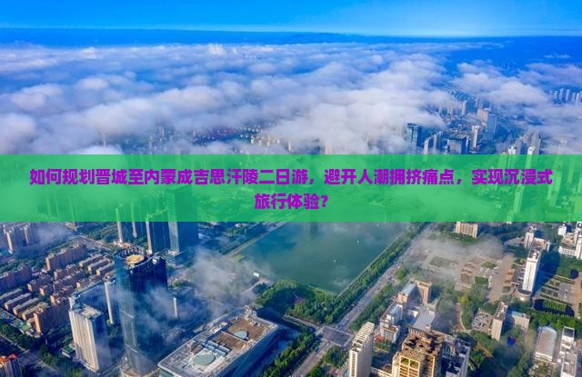 如何规划晋城至内蒙成吉思汗陵二日游，避开人潮拥挤痛点，实现沉浸式旅行体验？