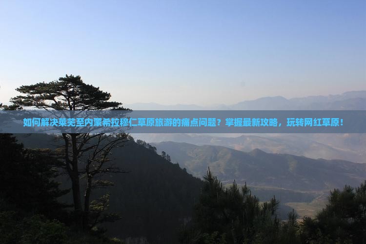 如何解决莱芜至内蒙希拉穆仁草原旅游的痛点问题？掌握最新攻略，玩转网红草原！
