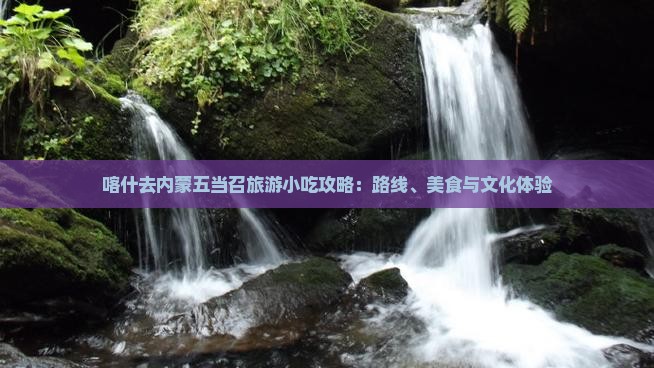 喀什去内蒙五当召旅游小吃攻略：路线、美食与文化体验