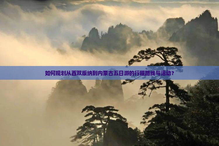 如何规划从西双版纳到内蒙古五日游的行程路线与活动？