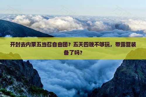 开封去内蒙五当召自由团？五天四晚不够玩，带露营装备了吗？