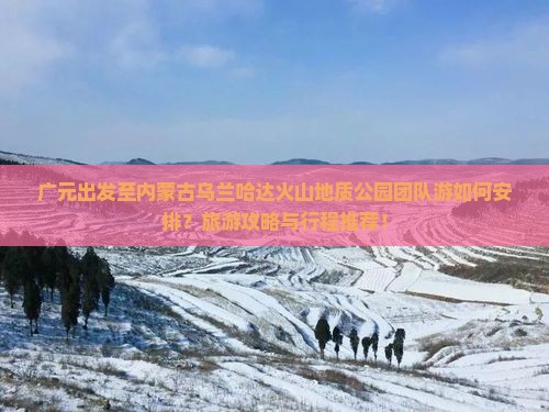 广元出发至内蒙古乌兰哈达火山地质公园团队游如何安排？旅游攻略与行程推荐！