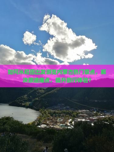 如何从和田出发游览内蒙古热门景点，解决旅途痛点，提升旅行体验？
